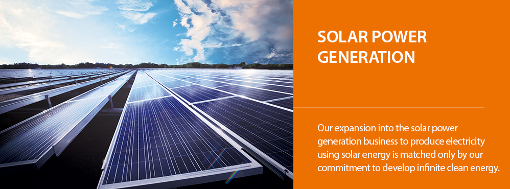 Solar Power Generation: Our expansion into the solar power generation business to produce electricity using solar energy is matched only by our commitment to develop infinite clean energy. 