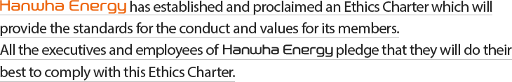 Hanwha Energy has established and proclaimed an Ethics Charter which will provide the standards for the conduct and values for its members. All the executives and employees of Hanwha Energy pledge that they will do their best to comply with this Ethics Charter.